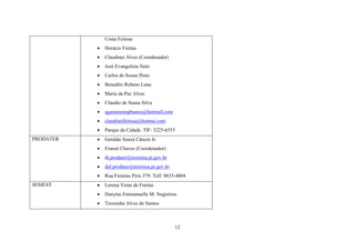 Costa Feitosa



José Evangelista Neto



Carlos de Sousa |Neto



Benedito Rubens Luna



Maria da Paz Alves



Claudio de Sousa Silva



agamenonspbastos@hotmail.com



claudinelfeitosa@hotmai.com



Parque da Cidade. TlF: 3225-6555



Geraldo Souza Câncio Jr.



Franzé Chaves (Coordenador)



dt.prodater@teresina.pi.gov.br



daf.prodater@teresina.pi.gov.br


SEMEST

Claudinei Alves (Coordenador)



PRODATER

Horácio Freitas

Rua Firmino Piris 379. Telf: 8835-4004



Lorena Veras de Freitas



Hanytas Emmanuelle M. Negreiros



Teresinha Alves do Santos

12

 