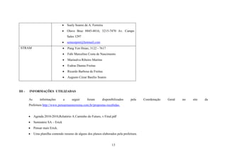 

Suely Soares de A. Ferreira



Olavo Braz 8845-4816; 3215-7470 Av. Campo
Sales 1297




Fabi Marcelino Costa de Nascimento



Marinalva Ribeiro Martins



Esdras Dantas Freitas



Ricardo Barbosa de Freitas



III -

Pang Yen Hsiao, 3122 - 7617



STRAM

semestpmt@hotmail.com

Augusto Cézar Basílio Soares

INFORMAÇÕES UTILIZADAS
As

informações

a

seguir

foram

disponibilizados

pela

Prefeitura http://www.pensarmaisteresina.com.br/propostas-recebidas.


Agenda 2010-2010,Relatório A Caminho do Futuro, v Final.pdf



Seminário SA – Erick



Pensar mais Erick.



Uma planilha contendo resumo de alguns dos planos elaborados pela prefeitura.

13

Coordenação

Geral

no

site

da

 