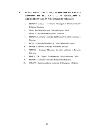 V.

METAS, INICIATIVAS E ORÇAMENTO DOS PROGRAMAS
SETORIAIS

DO

PPA

JUNTO

A

10

SECRETARIAS

E

SUPERINTENENCIAS DA PREFEITURA DE TERESINA:
1.

SEMDUH (SDU,s) - Secretaria Municipal de Desenvolvimento
Urbano e Habitação

2.

SDR - Superintendência de Desenvolvimento Rural

3.

SEMJUV - Secretaria Municipal de Juventude

4.

SEMDEC-Secretaria Municipal de Desenvolvimento Econômico y
Turismo

5.

FCMC - Fundação Municipal de Cultura Monsenhor chaves

6.

SEMEL- Secretaria Municipal de Esportes e Lazer

7.

SEMAM - Secretaria Municipal de Meio ambiente e Recursos
Hídricos

8.

PRODATER - Empresa Teresinense de Processamento de Dados

9.

SEMEST- Secretaria Municipal de Economia Solidária

10.

STRANS - Superintendência Municipal de Transporte e Trânsito

19

 