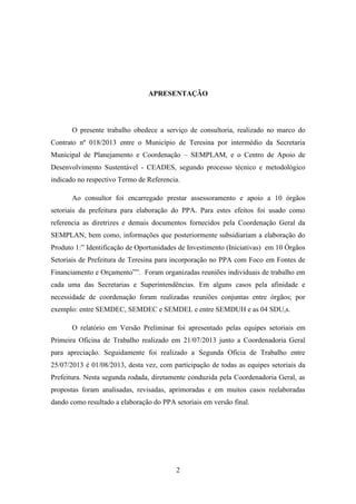 APRESENTAÇÃO

O presente trabalho obedece a serviço de consultoria, realizado no marco do
Contrato nº 018/2013 entre o Município de Teresina por intermédio da Secretaria
Municipal de Planejamento e Coordenação – SEMPLAM, e o Centro de Apoio de
Desenvolvimento Sustentável - CEADES, segundo processo técnico e metodológico
indicado no respectivo Termo de Referencia.
Ao consultor foi encarregado prestar assessoramento e apoio a 10 órgãos
setoriais da prefeitura para elaboração do PPA. Para estes efeitos foi usado como
referencia as diretrizes e demais documentos fornecidos pela Coordenação Geral da
SEMPLAN, bem como, informações que posteriormente subsidiariam a elaboração do
Produto 1:” Identificação de Oportunidades de Investimento (Iniciativas) em 10 Órgãos
Setoriais de Prefeitura de Teresina para incorporação no PPA com Foco em Fontes de
Financiamento e Orçamento””. Foram organizadas reuniões individuais de trabalho em
cada uma das Secretarias e Superintendências. Em alguns casos pela afinidade e
necessidade de coordenação foram realizadas reuniões conjuntas entre órgãos; por
exemplo: entre SEMDEC, SEMDEC e SEMDEL e entre SEMDUH e as 04 SDU,s.
O relatório em Versão Preliminar foi apresentado pelas equipes setoriais em
Primeira Oficina de Trabalho realizado em 21/07/2013 junto a Coordenadoria Geral
para apreciação. Seguidamente foi realizado a Segunda Oficia de Trabalho entre
25/07/2013 é 01/08/2013, desta vez, com participação de todas as equipes setoriais da
Prefeitura. Nesta segunda rodada, diretamente conduzida pela Coordenadoria Geral, as
propostas foram analisadas, revisadas, aprimoradas e em muitos casos reelaboradas
dando como resultado a elaboração do PPA setoriais em versão final.

2

 