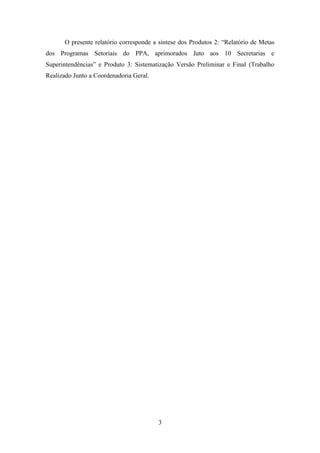 O presente relatório corresponde a síntese dos Produtos 2: “Relatório de Metas
dos Programas Setoriais do PPA, aprimorados Juto aos 10 Secretarias e
Superintendências” e Produto 3: Sistematização Versão Preliminar e Final (Trabalho
Realizado Junto a Coordenadoria Geral.

3

 