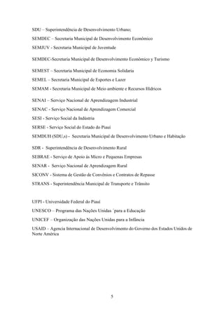 SDU – Superintendência de Desenvolvimento Urbano;
SEMDEC – Secretaria Municipal de Desenvolvimento Econômico
SEMJUV - Secretaria Municipal de Juventude
SEMDEC-Secretaria Municipal de Desenvolvimento Econômico y Turismo
SEMEST – Secretaria Municipal de Economia Solidaria
SEMEL – Secretaria Municipal de Esportes e Lazer
SEMAM - Secretaria Municipal de Meio ambiente e Recursos Hídricos
SENAI – Serviço Nacional de Aprendizagem Industrial
SENAC - Serviço Nacional de Aprendizagem Comercial
SESI - Serviço Social da Indústria
SERSE - Serviço Social do Estado do Piauí
SEMDUH (SDU,s) - Secretaria Municipal de Desenvolvimento Urbano e Habitação
SDR - Superintendência de Desenvolvimento Rural
SEBRAE - Serviço de Apoio às Micro e Pequenas Empresas
SENAR - Serviço Nacional de Aprendizagem Rural
SICONV - Sistema de Gestão de Convênios e Contratos de Repasse
STRANS - Superintendência Municipal de Transporte e Trânsito

UFPI - Universidade Federal do Piauí
UNESCO – Programa das Nações Unidas ´para a Educação
UNICEF – Organização das Nações Unidas para a Infância
USAID – Agencia Internacional de Desenvolvimento do Governo dos Estados Unidos de
Norte América

5

 