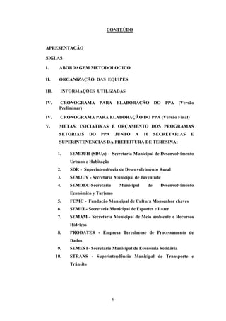 CONTEÚDO

APRESENTAÇÃO
SIGLAS
I.

ABORDAGEM METODOLOGICO

II.

ORGANIZAÇÃO DAS EQUIPES

III.

INFORMAÇÕES UTILIZADAS

IV.

CRONOGRAMA PARA ELABORAÇÃO DO PPA
Preliminar)

IV.

CRONOGRAMA PARA ELABORAÇÃO DO PPA (Versão Final)

V.

METAS, INICIATIVAS E ORÇAMENTO DOS PROGRAMAS
SETORIAIS

DO

PPA

JUNTO

A

10

(Versão

SECRETARIAS

E

SUPERINTENENCIAS DA PREFEITURA DE TERESINA:
1.

SEMDUH (SDU,s) - Secretaria Municipal de Desenvolvimento
Urbano e Habitação

2.

SDR - Superintendência de Desenvolvimento Rural

3.

SEMJUV - Secretaria Municipal de Juventude

4.

SEMDEC-Secretaria

Municipal

de

Desenvolvimento

Econômico y Turismo
5.

FCMC - Fundação Municipal de Cultura Monsenhor chaves

6.

SEMEL- Secretaria Municipal de Esportes e Lazer

7.

SEMAM - Secretaria Municipal de Meio ambiente e Recursos
Hídricos

8.

PRODATER - Empresa Teresinense de Processamento de
Dados

9.
10.

SEMEST- Secretaria Municipal de Economia Solidária
STRANS - Superintendência Municipal de Transporte e
Trânsito

6

 