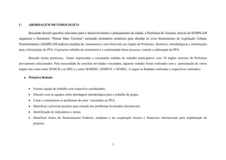 I-

ABORDAGEM METODOLOGICO
Buscando discutir questões relevantes para o desenvolvimento e planejamento da cidade, a Prefeitura de Teresina, através da SEMPLAM

organizou o Seminário “Pensar Mais Teresina” incluindo seminários temáticos para abordar os ovos Instrumentos de Legislação Urbana.
Posteriormente a SEMPLAM realizou reuniões de treinamento e tem fornecido aos órgãos da Prefeitura diretrizes, metodológicas e informações
para a formulação do PPA. O presente trabalho de consultoria é a continuidade desse processo visando a elaboração do PPA.
Baseado nestas premissas, foram organizadas e executadas rodadas de trabalho participativo com 10 órgãos setoriais da Prefeitura
previamente selecionados. Pela necessidade de conciliar atividades vinculadas, algumas rodadas foram realizadas com a participação de vários
órgãos tais como entre SEMUH e as SDU,s e entre SEMDEC, SEMEST e SEMEL. A seguir as Rodadas realizadas e respectivos conteúdos.:
a. Primeira Rodada


Formar equipe de trabalho com respectivo coordenador;



Discutir com as equipes sobre abordagem metodológica para o trabalho de grupo;



Listar e sistematizar os problemas do setor vinculados ao PPA;



Identificar e priorizar projetos para solução dos problemas levantados (Iniciativas);



Identificação de indicadores e metas;



Identificar fontes de financiamento Federais, estaduais e da cooperação técnica e financeira internacional para implantação de
projetos;

7

 