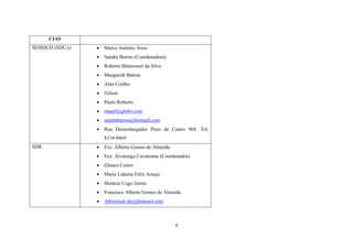 CIAS


Marco Antônio Aires



Sandra Barros (Coordenadora)



Roberto Bittercourt da Silva



Margareth Batista



Alan Coelho



Gilson



Paulo Roberto



maacl@globo.com



sandrabarros@hotmail.com



SEMDUH (SDU,s)

Rua Desembargador Pires de Castro 968. Tel:
8134-8469

SDR



Fco. Alberto Gomes de Almeida



Fco. Alvarenga Cavalcante (Coordenador)



Glauco Castro



Maria Liduina Felix Araujo



Horácio Cogo Junior



Francisco Alberto Gomes de Almeida



Albertosdr.the@hotmail.com

9

 