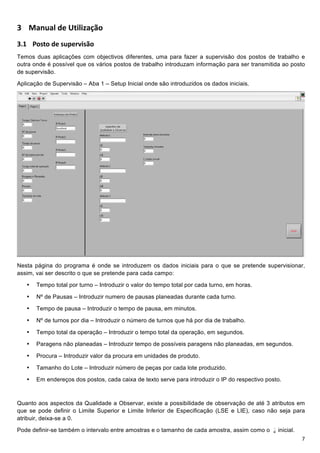 !


5 6J<AJM+@E+(=IMINJBC?+
5D! !"#$"%&'!!"#$%&'!()+
Temos duas aplicações com objectivos diferentes, uma para fazer a supervisão dos postos de trabalho e
outra onde é possível que os vários postos de trabalho introduzam informação para ser transmitida ao posto
de supervisão.

Aplicação de Supervisão – Aba 1 – Setup Inicial onde são introduzidos os dados iniciais.




                                                                                                              !
Nesta página do programa é onde se introduzem os dados iniciais para o que se pretende supervisionar,
assim, vai ser descrito o que se pretende para cada campo:

    •   Tempo total por turno – Introduzir o valor do tempo total por cada turno, em horas.

    •   Nº de Pausas – Introduzir numero de pausas planeadas durante cada turno.

    •   Tempo de pausa – Introduzir o tempo de pausa, em minutos.

    •   Nº de turnos por dia – Introduzir o número de turnos que há por dia de trabalho.

    •   Tempo total da operação – Introduzir o tempo total da operação, em segundos.

    •   Paragens não planeadas – Introduzir tempo de possíveis paragens não planeadas, em segundos.

    •   Procura – Introduzir valor da procura em unidades de produto.

    •   Tamanho do Lote – Introduzir número de peças por cada lote produzido.

    •   Em endereços dos postos, cada caixa de texto serve para introduzir o IP do respectivo posto.



Quanto aos aspectos da Qualidade a Observar, existe a possibilidade de observação de até 3 atributos em
que se pode definir o Limite Superior e Limite Inferior de Especificação (LSE e LIE), caso não seja para
atribuir, deixa-se a 0.

Pode definir-se também o intervalo entre amostras e o tamanho de cada amostra, assim como o       inicial.
!                                                                                                            E!
 