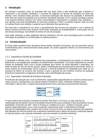 !

! "<=>?@ABC?+
No mercado competitivo atual, as empresas têm que fazer frente a três tendências para manterem e
melhorarem a sua posição competitiva: o aumento da exigência em termos de qualidade por parte dos
clientes; como resultado desse aumento, a essencial atualização das técnicas da qualidade; e finalmente
fazer face aos custos de qualidade que se tornaram demasiado elevados. Com o avanço tecnológico passou
a ser possível oferecer produtos com melhor funcionalidade e desempenho, e bastante mais complexos, o
que significa uma maior probabilidade de ocorrerem problemas. Porém, os clientes esperam cada vez mais
um produto fiável e sem defeitos, e esperam que o fabricante lhes garanta isso.
Por outro lado é importante ter em conta, o aproveitamento dos recursos de produção e o se o sistema de
fabrico funciona da forma mais rentável. Outro factor importante da competitividade é a diminuição não só
dos tempos de entrega, mas também do tempo de ciclo de produção.
Para poder responder a estas exigências torna-se essencial o uso de novas tecnologias para a recolha de
informação da qualidade e a monitorização do sistema produtivo.

!D! !"#$%&$'()*+(,-"+
Ao longo deste semestre foram abordados temas nestas Unidades Curriculares, que nos permitiram aplicar
conhecimentos para o desenvolvimento deste projeto. Os pontos seguintes indicam os conhecimentos que
vamos aplicar.
!
!"!"! #$%&$'()*(+&+,&-./0+1(+23(4*1(1&+
A Qualidade é definida como: “A totalidade das propriedades e características do produto ou serviço que
determinam a sua aptidão para satisfazer uma determinada necessidade”. O principio subjacente ao conceito
Gestão da Qualidade Total é que a função qualidade deve intervir, de forma planeada e sistemática, em
todas as fases do ciclo de vida do produto, desde a identificação dos requisitos até ao pós-venda. Assim no
nosso sistema de monitorização vamos incorporar o Controlo Estatístico de Qualidade para saber se um
processo de fabrico se encontra sob controlo, e para a garantia de uma melhoria continua da qualidade
tentaremos implementar os diagramas de Pareto, para a identificação das causas.
!"!"6 738&)9*-/0+&+:0$.)040+1&+;)0<&--0-+=$13-.)*(*-+
Os sistemas de produção são, muito sucintamente, organizações especializadas em produzir produtos para o
nosso consumo, conseguindo-o com grande eficácia e eficiência. Assim, recebendo matérias primas,
informação e mão de obra, o sistema de produção produz bens e serviços (e possivelmente resíduos).




O nosso sistema de produção é orientada ao produto “flow shop” ou em linha, ou seja, este tipo de
implantação permite grande volume de produção embora tenha pouca variedade no tipo de produtos e pouca
flexibilidade. O tamanho do WIP – Work in Process ou Trabalho em Curso – também é reduzido, caso o
sistema esteja balanceado, que é o que se pretende, potenciando assim a velocidade da produção.
Este tipo de implantação como o próprio nome indica, funciona em linha, ou seja as máquinas e/ou operários
são dispostos em linha de acordo com a sequência necessária para o fabrico do produto, produzindo apenas
um tipo de produto, mas a grande velocidade, como por exemplo na industria automóvel.




!                                                                                                        "!
 