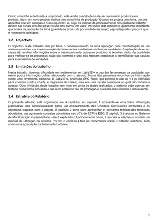 !



Como uma linha é dedicada a um produto, esta acaba quando deixa de ser necessário produzir esse
produto, isto é, um novo produto implica uma nova linha de produção. Quando se projeta uma linha, um dos
aspectos a ter em atenção é o seu equilíbrio, ou seja, os tempos de processamento dos postos de trabalho
devem ser o mais próximo possível uns dos outros, em valor. Por outro lado também é igualmente importante
que a taxa de produção da linha (quantidade produzida por unidade de tempo) seja adequada à procura que
é necessário satisfazer.

!D- !"#$%&'()*+
O objectivo deste trabalho tem por base o desenvolvimento de uma aplicação para monitorização de um
sistema produtivo e a implementação de ferramentas estatísticas na área da qualidade. A aplicação deve ser
capaz de recolher informações sobre o desempenho do processo produtivo, e recolher dados da qualidade
para verificar se os processos estão sob controlo e caso não estejam possibilitar a identificação das causas
para a ocorrência de variações.

!D5 !"#"$%&'()*+,*$-%.%/0,+
Neste trabalho tivemos dificuldade em implementar em LabVIEW o uso das ferramentas da qualidade, por
existir pouca informação online relacionada com o assunto. Numa das pesquisas encontramos informação
sobre uma ferramenta adicional do LabVIEW, chamada SPC Tools, que permite o uso de vi’s já definidas
para construir control charts, e diagramas de Pareto, mas era uma versão licenciada ao qual não tínhamos
acesso. Outra limitação deste trabalho tem mais em conta os testes realizados, o sistema pôde apenas ser
testado duma forma simulada e não num ambiente real de produção o que seria mais realista e interessante.

!D: !"#$%#%$&'()'*+,&#-$.)+
O presente relatório está organizado em 4 capítulos, no capítulo 1 apresenta-se uma breve introdução
justificativa, uma contextualização como um enquadramento das Unidades Curriculares envolvidas e os
objectivos traçados para o projeto. O capítulo 2 serve para apresentar os conceitos teóricos das temáticas
abordadas, que apresenta conceitos abordados nas UC’s de SCPI e EGQ. O capítulo 3 é alusivo ao Sistema
de Monitorização implementado, nele é explicado o funcionamento deste, é descrita a interface e contém um
manual de utilização do sistema. Por fim o capítulo 4 traz os comentários sobre o trabalho realizado, bem
como uma apreciação da ferramenta LabView.




!                                                                                                         2!
 
