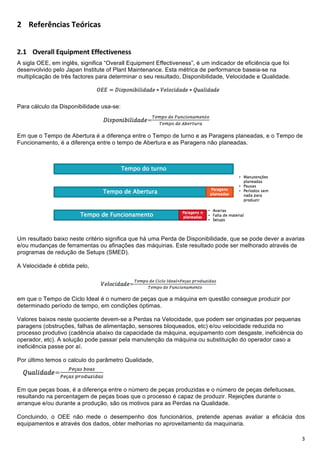 !

- %EFE>G<HIJK+$EL>IHJK+


-D! !"#$%&&'()*+,-#./'!""#$%&'#(#))+
A sigla OEE, em inglês, significa “Overall Equipment Effectiveness”, é um indicador de eficiência que foi
desenvolvido pelo Japan Institute of Plant Maintenance. Esta métrica de performance baseia-se na
multiplicação de três factores para determinar o seu resultado, Disponibilidade, Velocidade e Qualidade.




Para cálculo da Disponibilidade usa-se:




Em que o Tempo de Abertura é a diferença entre o Tempo de turno e as Paragens planeadas, e o Tempo de
Funcionamento, é a diferença entre o tempo de Abertura e as Paragens não planeadas.




Um resultado baixo neste critério significa que há uma Perda de Disponibilidade, que se pode dever a avarias
e/ou mudanças de ferramentas ou afinações das máquinas. Este resultado pode ser melhorado através de
programas de redução de Setups (SMED).

A Velocidade é obtida pelo,




em que o Tempo de Ciclo Ideal é o numero de peças que a máquina em questão consegue produzir por
determinado período de tempo, em condições óptimas.

Valores baixos neste quociente devem-se a Perdas na Velocidade, que podem ser originadas por pequenas
paragens (obstruções, falhas de alimentação, sensores bloqueados, etc) e/ou velocidade reduzida no
processo produtivo (cadência abaixo da capacidade da máquina, equipamento com desgaste, ineficiência do
operador, etc). A solução pode passar pela manutenção da máquina ou substituição do operador caso a
ineficiência passe por aí.

Por último temos o calculo do parâmetro Qualidade,




Em que peças boas, é a diferença entre o número de peças produzidas e o número de peças defeituosas,
resultando na percentagem de peças boas que o processo é capaz de produzir. Rejeições durante o
arranque e/ou durante a produção, são os motivos para as Perdas na Qualidade.

Concluindo, o OEE não mede o desempenho dos funcionários, pretende apenas avaliar a eficácia dos
equipamentos e através dos dados, obter melhorias no aproveitamento da maquinaria.

!                                                                                                           7!
 