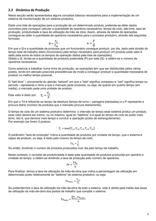 !

-D- !"#$%"&'()*(+,-)./0-+
Nesta secção serão apresentados alguns conceitos básicos necessários para a implementação de um
sistema de monitorização de um sistema produtivo.

Dada uma lista de operações para a produção de um determinado produto, pretende-se obter dados
concretos para conseguir calcular a quantidade de operários necessários, tempo de ciclo, takt time, taxa de
produção, produtividade e taxa de utilização da mão de obra. Assim, através da tabela de operações
consegue-se obter a quantidade de operários necessários para o processo produtivo, através das seguintes
formulas:


Em que o Q é a quantidade de produtos que um funcionário consegue produzir, por dia, dado pela divisão do
tempo total de trabalho diário (funcionário) pelo tempo necessário para produzir um produto (este valor é
dado pela soma de todos os tempos de operação dados pela lista de operações).
Obtido o Q, divide-se a quantidade de produtos pretendida (P) por este (Q) e obtém-se o número de
operários necessários.

Como estamos a trabalhar numa linha de produção, as operações tem que ser distribuídas pelos vários
postos, tendo em atenção possíveis precedências de modo a conseguir produzir a quantidade necessária de
produto no melhor tempo possível.

O “takt time” – proveniente do alemão “taktzeit” em que o “takt” significa compasso e “zeit” significa tempo ou
período - representa o ritmo a que o mercado pede produtos, ou seja, de quanto em quanto tempo (em
média), o mercado pede uma unidade de produto.

Este valor é dado por:

Em que o Td é referente ao tempo de abertura (tempo de turno – paragens planeadas) e o P representa a
procura diária (número de produtos que o mercado procura diariamente).

O tempo de ciclo de um sistema produtivo determina o intervalo de tempo esse sistema produz um produto,
esse valor deverá ser menor, ou no máximo, igual ao “takttime” e é igual ao tempo de ciclo do posto mais
lento, isto é, que demora mais tempo a concluir a operação (posto de estrangulamento).
Por exemplo (se forem 5 postos),



O parâmetro “taxa de produção” indica a quantidade de produtos por unidade de tempo, que o sistema é
capaz de produzir, ou seja, é dado pelo inverso do tempo de ciclo,


Ou então, dividindo o numero de produtos produzidos num dia pelo tempo de trabalho.

Neste contexto, o conceito de produtividade é dado pela quantidade de produtos produzida por operário e
unidade de tempo, e obtém-se dividindo a taxa de produção pelo número de operários,



Para finalizar, temos a taxa de utilização da mão-de-obra que indica a percentagem de utilização em
determinado posto relativamente ao “takttime” do sistema produtivo, ou seja:



Se pretendermos a taxa de utilização da mão-de-obra de todo o sistema, este é obtido pela média das taxas
de utilização da mão-de-obra dos postos de trabalho que compõe o sistema:




!                                                                                                             =!
 