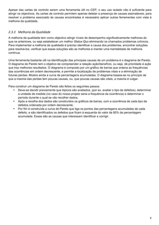 !
Apesar das cartas de controlo serem uma ferramenta útil no CEP, o seu uso isolado não é suficiente para
atingir os objectivos. As cartas de controlo permitem apenas detetar a presença de causas assinaláveis, para
resolver o problema associado às causas encontradas é necessário aplicar outras ferramentas com vista à
melhoria da qualidade.


6">"> A&4'0)*(+1(+23(4*1(1&+
A melhoria da qualidade tem como objectivo atingir níveis de desempenho significativamente melhores do
que os anteriores, ou seja estabelecer um melhor Status Quo eliminando os chamados problemas crónicos.
Para implementar a melhoria da qualidade é preciso identificar a causa dos problemas, encontrar soluções
para resolve-los, verificar que essas soluções são as melhores e manter uma mentalidade de melhoria
contínua.

Uma ferramenta bastante útil na identificação das principais causas de um problema é o diagrama de Pareto.
O diagrama de Pareto tem o objetivo de compreender a relação ação/benefício, ou seja, dá prioridade à ação
que traz melhores resultados. O diagrama é composto por um gráfico de barras que ordena as frequências
das ocorrências em ordem decrescente, e permite a localização de problemas vitais e a eliminação de
futuras perdas. Mostra ainda a curva de percentagens acumuladas.!O diagrama baseia-se no princípio de
que a maioria das perdas tem poucas causas, ou, que poucas causas são vitais, a maioria é vulgar.

Para construir um diagrama de Pareto são feitos os seguintes passos:
   • Deve-se decidir previamente que tópicos são avaliados, (por ex. avaliar o tipo de defeitos), determinar
       a unidade de medida (no caso do nosso projeto seria a frequência da ocorrência) e determinar o
       período durante o qual se vão recolher dados;
   • Após a recolha dos dados são construídos os gráficos de barras, com a ocorrência de cada tipo de
       defeitos ordenada por ordem decrescente;
   • Por fim é construída a curva de Pareto que liga os pontos das percentagens acumuladas de cada
       defeito, e são identificados os defeitos que ficam à esquerda do valor de 80% de percentagem
       acumulada. Essas são as causas que interessam identificar e corrigir.




!                                                                                                          G!
 