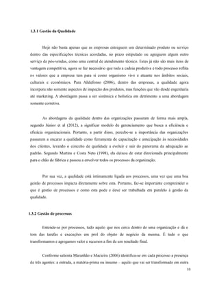 10
1.3.1 Gestão da Qualidade
Hoje não basta apenas que as empresas entreguem um determinado produto ou serviço
dentro das especificações técnicas acordadas, no prazo estipulado ou agreguem algum outro
serviço de pós-vendas, como uma central de atendimento técnico. Estes já não são mais itens de
vantagem competitiva, agora se faz necessário que toda a cadeia produtiva e todo processo reflita
os valores que a empresa tem para si como organismo vivo e atuante nos âmbitos sociais,
culturais e econômicos. Para Aildefonso (2006), dentro das empresas, a qualidade agora
incorpora não somente aspectos de inspeção dos produtos, mas funções que vão desde engenharia
até marketing. A abordagem passa a ser sistêmica e holística em detrimento a uma abordagem
somente corretiva.
As abordagens da qualidade dentro das organizações passaram de forma mais ampla,
segundo Júnior et al (2012), a significar modelo de gerenciamento que busca a eficiência e
eficácia organizacionais. Portanto, a partir disso, percebe-se a importância das organizações
passarem a encarar a qualidade como ferramenta de capacitação e antecipação às necessidades
dos clientes, levando o conceito de qualidade a evoluir e sair do panorama da adequação ao
padrão. Segundo Martins e Costa Neto (1998), ela deixou de estar direcionada principalmente
para o chão de fábrica e passou a envolver todos os processos da organização.
Por sua vez, a qualidade está intimamente ligada aos processos, uma vez que uma boa
gestão de processos impacta diretamente sobre esta. Portanto, faz-se importante compreender o
que é gestão de processos e como esta pode e deve ser trabalhada em paralelo à gestão da
qualidade.
1.3.2 Gestão de processos
Entende-se por processos, tudo aquilo que nos cerca dentro de uma organização e dá o
tom das tarefas e execuções em prol do objeto de negócio da mesma. É tudo o que
transformamos e agregamos valor e recursos a fim de um resultado final.
Conforme salienta Maranhão e Macieira (2006) identifica-se em cada processo a presença
de três agentes: a entrada, a matéria-prima ou insumo – aquilo que vai ser transformado em outra
 