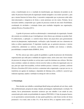 11
coisa; a transformação em si; o resultado da transformação, que chamamos de produto ou de
saída. Os processos fazem parte da organização estando arraigados a seu modus operandi e, para
que a mesma funcione de forma eficaz, é necessário compreender que os processos estão todos
inter-relacionados e integram-se de forma a serem premissas um dos outros. Portanto, faz-se
necessário também, compreender que a gestão de processos resulta de uma maior flexibilidade,
coordenação de atividades e orientação destas para resultados integrados nas organizações,
salienta Oliveira e Pozzobon (2011).
A gestão de processos auxilia na administração e sistematização da organização, focando
não somente em resultados já que é interligada por vários fatores que culminam no produto final.
O conhecimento, a aplicação e o controle desses fatores são peças-chave para gerenciamento
através do planejamento, implementação, verificação e ação, buscando com isso a harmonia em
todas as esferas organizacionais. É importante ressaltar que, ao gerenciar processos, é preciso
conhecê-los, administrar as variáveis, motivar pessoas, trabalhar com técnicas e métodos,
previsibilidade e competitividade (SEBRAE, 2016).
Por fim, nota-se que, tanto a gestão da qualidade e a gestão de processos são ferramentas
organizacionais que estão para a realidade dos negócios atuais, assim como está o lucro oriundo
do processo de entrega do produto ou serviço para o qual eles destinam seus esforços. São duas
áreas correlatas e andam em sintonia e devem envolver todas as esferas da organização uma vez
que, para que sejam bem-sucedidas, evolvem também pessoas e sistemas e, portanto, conforme
Oliveira e Pozzobon (2011) deve envolver e contaminar toda a organização, o que por sua vez, os
transforma em agentes de mudanças e dependem de liderança ativa, confiável e acessível que
traduzam segurança, rapidez e satisfação na entrega de valor ao cliente.
1.4 Metodologia
Para elucidar esse trabalho a metodologia BackCasting será aplicada sob seis fases, sendo
elas: problematização, pesquisa de campo, ideação, prototipagem, implementação e avaliação. No
entanto, faz-se primeiramente necessário esclarecer que este trabalho é um estudo de caso,
caracterizado pelo estudo em profundidade da empresa PNEUSOLA. O tipo de pesquisa baseou-
se em questionários semiestruturados, do tipo quanti-qualitativos, onde foram ouvidos de forma
presencial e via e-mail, entre os dias 14 e 18 de abril de 2016, os seguintes atores sociais: 1
 