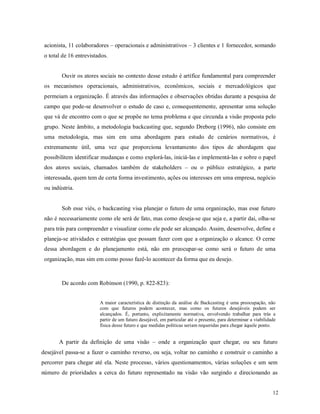 12
acionista, 11 colaboradores – operacionais e administrativos – 3 clientes e 1 fornecedor, somando
o total de 16 entrevistados.
Ouvir os atores sociais no contexto desse estudo é artífice fundamental para compreender
os mecanismos operacionais, administrativos, econômicos, sociais e mercadológicos que
permeiam a organização. É através das informações e observações obtidas durante a pesquisa de
campo que pode-se desenvolver o estudo de caso e, consequentemente, apresentar uma solução
que vá de encontro com o que se propõe no tema problema e que circunda a visão proposta pelo
grupo. Neste âmbito, a metodologia backcasting que, segundo Dreborg (1996), não consiste em
uma metodologia, mas sim em uma abordagem para estudo de cenários normativos, é
extremamente útil, uma vez que proporciona levantamento dos tipos de abordagem que
possibilitem identificar mudanças e como explorá-las, iniciá-las e implementá-las e sobre o papel
dos atores sociais, chamados também de stakeholders – ou o público estratégico, a parte
interessada, quem tem de certa forma investimento, ações ou interesses em uma empresa, negócio
ou indústria.
Sob esse viés, o backcasting visa planejar o futuro de uma organização, mas esse futuro
não é necessariamente como ele será de fato, mas como deseja-se que seja e, a partir dai, olha-se
para trás para compreender e visualizar como ele pode ser alcançado. Assim, desenvolve, define e
planeja-se atividades e estratégias que possam fazer com que a organização o alcance. O cerne
dessa abordagem e do planejamento está, não em preocupar-se como será o futuro de uma
organização, mas sim em como posso fazê-lo acontecer da forma que eu desejo.
De acordo com Robinson (1990, p. 822-823):
A maior característica de distinção da análise de Backcasting é uma preocupação, não
com que futuros podem acontecer, mas como os futuros desejáveis podem ser
alcançados. É, portanto, explicitamente normativa, envolvendo trabalhar para trás a
partir de um futuro desejável, em particular até o presente, para determinar a viabilidade
física desse futuro e que medidas políticas seriam requeridas para chegar àquele ponto.
A partir da definição de uma visão – onde a organização quer chegar, ou seu futuro
desejável passa-se a fazer o caminho reverso, ou seja, voltar no caminho e construir o caminho a
percorrer para chegar até ela. Neste processo, vários questionamentos, várias soluções e um sem
número de prioridades a cerca do futuro representado na visão vão surgindo e direcionando as
 
