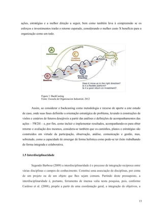 13
ações, estratégias e a melhor direção a seguir, bem como também leva à compreensão se os
esforços e investimentos trarão o retorno esperado, considerando o melhor custo X benefício para a
organização como um todo.
Figura 1: BackCasting
Fonte: Escuela de Organizacion Industrial, 2012
Assim, ao considerar o backcasting como metodologia e recurso de aporte a este estudo
de caso, onde suas fases definirão a orientação estratégica do problema, levando à construções de
visões e cenários de futuros desejáveis a partir das análises e definições de acompanhamentos das
ações – 5W2H – e, por fim, como incluir e implementar resultados, acompanhando-os para obter
retorno e avaliação dos mesmos, considera-se também que os caminhos, planos e estratégias são
construídos em virtude da participação, observação, análise, comunicação e gestão, mas,
sobretudo, como a capacidade de enxergar de forma holística como pode-se ter êxito trabalhando
de forma integrada e colaborativa.
1.5 Interdisciplinaridade
Segundo Barbosa (2009) a interdisciplinaridade é o processo de integração recíproca entre
várias disciplinas e campos de conhecimento. Constitui uma associação de disciplinas, por conta
de um projeto ou de um objeto que lhes sejam comuns. Partindo deste pressuposto, a
interdisciplinaridade é, portanto, ferramenta de imensa valia nesta pesquisa, pois, conforme
Cardoso et al. (2008), propõe a partir de uma coordenação geral, a integração de objetivos, a
 