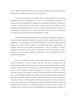 14
troca, o diálogo, o conhecimento conexo. Assim, todas as disciplinas desse módulo, contribuirão
cada qual com seu âmbito em específico, para o contexto geral.
A disciplina de Estratégia de comunicação, mídias e eventos, contribuirá para a gestão da
comunicação interna da organização, uma vez que está é grande aliada da qualidade e dos
processos, tendo papel fundamental no engajamento e na integração dos públicos, principalmente
o interno, de forma que todos os funcionários estejam envolvidos nas mudanças e ações
resultantes da solução proposta. O que, por sua vez, impactará de forma direta nos resultados, na
produtividade e na entrega de valor ao cliente final e agirá de forma intrínseca na disseminação
do conhecimento e nos desenvolvimentos das habilidades e atitudes.
A comunicação trabalhará diretamente junto às disciplinas de Inteligência competitiva e
Desenvolvimento humano nas organizações. As pessoas tornaram-se capital intangível dentro das
organizações e, por consequência, uma vantagem competitiva. É de extrema importância saber
dialogar com o público interno, levando em consideração toda cultura organizacional e do
indivíduo, saber fazer uso dos dados, das informações e, com isso, identificar as falhas e
necessidades da empresa, reavaliar o processo operacional em busca de ferramentas que visam à
melhoria do serviço prestado, melhorando a experiência, o giro de informações, levando à
solução de forma empírica.
Por fim, as disciplinas de Custos e Administração financeira, bem como a Análise de
Cenários Econômicos e Gestão de Varejo, serão peça chave para compreender que, toda
mudança, além do impacto gerado nos processos, pessoas e sistemas, impacta também na questão
econômica e financeira de uma organização, e que tais fatores não devem, sob hipótese alguma,
deixar de serem considerados. Afinal, toda empresa visa o lucro, e os custos, o mercado
econômico no qual ela está inserida e a gestão do seu posicionamento diante dele é fundamental
para o sucesso de qualquer solução, uma vez que um bom direcionamento quanto o planejamento
financeiro, investimento e despesas do projeto, visando reduzir perdas e desperdícios, atrelados à
otimização de recursos, às melhores práticas de investimento e aplicação dos lucros, muitas vezes
é o que trilha a empresa por um caminho seguro e próspero. Além disso, aperfeiçoar os processos
operacionais, buscar excelência na execução de mercado, onde todo o processo, desde a sua
concepção dentro da empresa, fruto de um bom planejamento, de uma abordagem sistemática, de
 