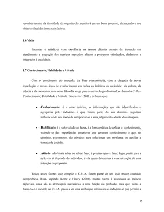 15
reconhecimento da identidade da organização, resultará em um bom processo, alcançando o seu
objetivo final de forma satisfatória.
1.6 Visão
Encantar e satisfazer com excelência os nossos clientes através da inovação em
atendimento e execução dos serviços prestados aliados a processos otimizados, dinâmicos e
integrados à qualidade.
1.7 Conhecimento, Habilidade e Atitude
Com o crescimento do mercado, da livre concorrência, com a chegada de novas
tecnologias e novas áreas de conhecimento em todos os âmbitos da sociedade, da cultura, da
ciência e da economia, uma nova filosofia surge para a avaliação profissional, o chamado CHA –
Conhecimento; Habilidade e Atitude. Borda et al (2011), definem que:
 Conhecimento: é o saber teórico, as informações que são identificadas e
agrupadas pelo individuo e que fazem parte do seu domínio cognitivo
influenciando seu modo de comportar-se e seus julgamentos diante das situações.
 Habilidade: é o saber aliado ao fazer, é a forma prática de aplicar o conhecimento,
valendo-se das experiências anteriores que geraram conhecimento e que, no
domínio, psicomotor, são ativados para solucionar um problema ou auxiliar a
tomada de decisão.
 Atitude: não basta saber ou saber fazer, é preciso querer fazer, logo, partir para a
ação em si depende do indivíduo, é ela quem determina a concretização de uma
intenção ou propósito.
Todos esses fatores que compõe o C.H.A, fazem parte de um todo maior chamado
competência. Essa, segundo Leme e Fleury (2001), muitas vezes é associada ao modelo
taylorista, onde são as atribuições necessárias a uma função ou profissão, mas que, como a
filosofia e o modelo do C.H.A, passa a ser uma atribuição intrínseca ao indivíduo e que permite a
 