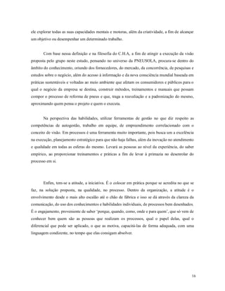 16
ele explorar todas as suas capacidades mentais e motoras, além da criatividade, a fim de alcançar
um objetivo ou desempenhar um determinado trabalho.
Com base nessa definição e na filosofia do C.H.A, a fim de atingir a execução da visão
proposta pelo grupo neste estudo, pensando no universo da PNEUSOLA, procura-se dentro do
âmbito do conhecimento, oriundo dos fornecedores, do mercado, da concorrência, de pesquisas e
estudos sobre o negócio, além do acesso à informação e da nova consciência mundial baseada em
práticas sustentáveis e voltadas ao meio ambiente que afetam os consumidores e públicos para o
qual o negócio da empresa se destina, construir métodos, treinamentos e manuais que possam
compor o processo de reforma de pneus e que, traga a reavaliação e a padronização do mesmo,
aproximando quem pensa o projeto e quem o executa.
Na perspectiva das habilidades, utilizar ferramentas de gestão no que diz respeito as
competências de autogestão, trabalho em equipe, de empreendimento correlacionado com o
conceito de visão. Em processos é uma ferramenta muito importante, pois busca um a excelência
na execução, planejamento estratégico para que não haja falhas, além da inovação no atendimento
e qualidade em todas as esferas do mesmo. Levará as pessoas ao nível da experiência, do saber
empírico, ao proporcionar treinamentos e práticas a fim de levar à primazia no desenrolar do
processo em si.
Enfim, tem-se a atitude, a iniciativa. É o colocar em prática porque se acredita no que se
faz, na solução proposta, na qualidade, no processo. Dentro da organização, a atitude é o
envolvimento desde o mais alto escalão até o chão de fábrica e isso se dá através da clareza da
comunicação, do uso dos conhecimentos e habilidades individuais, de processos bem desenhados.
É o engajamento, proveniente de saber ‘porque, quando, como, onde e para quem’, que só vem de
conhecer bem quem são as pessoas que realizam os processos, qual o papel delas, qual o
diferencial que pode ser aplicado, o que as motiva, capacitá-las de forma adequada, com uma
linguagem condizente, no tempo que elas consigam absolver.
 