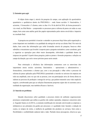 17
2. Entender para agir
O objeto desta etapa é, através da pesquisa de campo, com aplicação de questionários
quantitativo e qualitativos dentro da PNEUSOLA – onde foram ouvidos 11 funcionários, 1
acionista, 1 Fornecedor e 3 clientes, entre os dias 14 a 18 de abril de 2016, de forma presencial e
via e-mail, na filial Betim – compreender os processos para a reforma de pneus em todas as suas
etapas, bem como uma análise geral dos papéis representados pelos atores envolvidos e impactos
no resultado final.
A pesquisa nos permitirá vivenciar e entender os processos hoje feitos pela organização e
como impactam nos resultados e na qualidade da entrega do serviço ao cliente final. Por meio de
dados, bem como das informações que serão levantadas através de pesquisa, busca-se obter
subsídios e mecanismos que levarão à resposta para a pergunta norteadora: como coordenar, gerir
e organizar as operações para obter maior desempenho, efetividade e qualidade dentro da
empresa em questão? A partir dessa pesquisa, pode-se pensar e formular propostas e soluções no
campo da ideação, que será o nosso próximo passo neste estudo.
Para otimização e eficiência das informações contaremos com as entrevistas dos
importantes atores sociais: acionistas, funcionários – operacionais e administrativos –
fornecedores, concorrentes e clientes que, com a sua percepção e olhar sobre o processo de
reforma de pneus aplicados pela PNEUSOLA permitindo a imersão no universo da empresa em
toda sua amplitude, uma vez que são as pessoas, com sua participação ativa de forma direta ou
indireta no processo de produção e entrega do serviço, que podem transmitir uma visão ampla do
negócio, corroborando para que as soluções futuramente propostas sejam não só coerentes com a
realidade da organização, mas também eficazes e factíveis.
2.1 Imersão no problema
Quando discorremos sobre qualidade e processos dentro do ambiente organizacional,
precisasse compreender que ambas as gestões não andam separadas, tampouco concorrem entre
si. Segundo Santos et al (2013), a constante modificação do mercado está levando as empresas a
alinharem-se aos princípios da gestão por processos e à qualidade total, fazendo a redução de
custos, os tempos de ciclos, a melhoria da qualidade dos produtos ou serviços, bem como a
flexibilidade e confiabilidade andarem lado a lado. Partindo desse pressuposto, observa-se que,
 