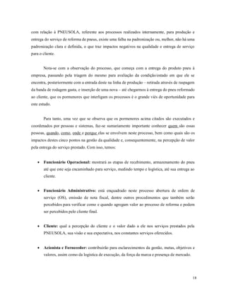 18
com relação à PNEUSOLA, referente aos processos realizados internamente, para produção e
entrega do serviço de reforma de pneus, existe uma falha na padronização ou, melhor, não há uma
padronização clara e definida, o que traz impactos negativos na qualidade e entrega de serviço
para o cliente.
Nota-se com a observação do processo, que começa com a entrega do produto pneu à
empresa, passando pela triagem do mesmo para avaliação da condição/estado em que ele se
encontra, posteriormente com a entrada deste na linha de produção – retirada através de raspagem
da banda de rodagem gasta, e inserção de uma nova – até chegarmos à entrega do pneu reformado
ao cliente, que os pormenores que interligam os processos é o grande viés de oportunidade para
este estudo.
Para tanto, uma vez que se observa que os pormenores acima citados são executados e
coordenados por pessoas e sistemas, faz-se sumariamente importante conhecer quem são essas
pessoas, quando, como, onde e porque elas se envolvem neste processo, bem como quais são os
impactos destes cinco pontos na gestão da qualidade e, consequentemente, na percepção de valor
pela entrega do serviço prestado. Com isso, temos:
 Funcionário Operacional: mostrará as etapas de recebimento, armazenamento do pneu
até que este seja encaminhado para serviço, medindo tempo e logística, até sua entrega ao
cliente.
 Funcionário Administrativo: está enquadrado neste processo abertura de ordem de
serviço (OS), emissão de nota fiscal, dentre outros procedimentos que também serão
percebidos para verificar como e quando agregam valor ao processo de reforma e podem
ser percebidos pelo cliente final.
 Cliente: qual a percepção do cliente e o valor dado a ele nos serviços prestados pela
PNEUSOLA, sua visão e sua expectativa, nos constantes serviços oferecidos.
 Acionista e Fornecedor: contribuirão para esclarecimentos da gestão, metas, objetivos e
valores, assim como da logística de execução, da força da marca e presença de mercado.
 