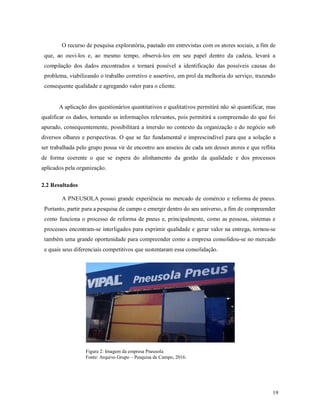 19
O recurso de pesquisa exploratória, pautado em entrevistas com os atores sociais, a fim de
que, ao ouvi-los e, ao mesmo tempo, observá-los em seu papel dentro da cadeia, levará a
compilação dos dados encontrados e tornará possível a identificação das possíveis causas do
problema, viabilizando o trabalho corretivo e assertivo, em prol da melhoria do serviço, trazendo
consequente qualidade e agregando valor para o cliente.
A aplicação dos questionários quantitativos e qualitativos permitirá não só quantificar, mas
qualificar os dados, tornando as informações relevantes, pois permitirá a compreensão do que foi
apurado, consequentemente, possibilitará a imersão no contexto da organização e do negócio sob
diversos olhares e perspectivas. O que se faz fundamental e imprescindível para que a solução a
ser trabalhada pelo grupo possa vir de encontro aos anseios de cada um desses atores e que reflita
de forma coerente o que se espera do alinhamento da gestão da qualidade e dos processos
aplicados pela organização.
2.2 Resultados
A PNEUSOLA possui grande experiência no mercado de comércio e reforma de pneus.
Portanto, partir para a pesquisa de campo e emergir dentro do seu universo, a fim de compreender
como funciona o processo de reforma de pneus e, principalmente, como as pessoas, sistemas e
processos encontram-se interligados para exprimir qualidade e gerar valor na entrega, tornou-se
também uma grande oportunidade para compreender como a empresa consolidou-se no mercado
e quais seus diferenciais competitivos que sustentaram essa consolidação.
Figura 2: Imagem da empresa Pneusola
Fonte: Arquivo Grupo – Pesquisa de Campo, 2016.
 