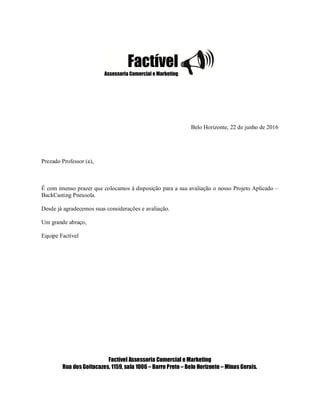 Belo Horizonte, 22 de junho de 2016
Prezado Professor (a),
É com imenso prazer que colocamos à disposição para a sua avaliação o nosso Projeto Aplicado –
BackCasting Pneusola.
Desde já agradecemos suas considerações e avaliação.
Um grande abraço,
Equipe Factível
Factível Assessoria Comercial e Marketing
Rua dosGoitacazes, 1159, sala 1006 – Barro Preto – Belo Horizonte – Minas Gerais.
 