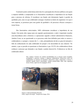 20
O primeiro ponto central dessa entrevista foi a percepção dos diversos públicos com quem
a empresa trabalha e compreender se os funcionários reconhecem a importância da sua função
para o processo de reforma. O reconhecer sua função está diretamente ligado à questão da
qualidade, pois, uma vez que colaborador consegue visualizar-se dentro do organismo vivo que é
uma empresa, as premissas para uma gestão da qualidade e de processos eficazes começam a
tomar forma.
Dos funcionários entrevistados, 100% informaram reconhecer a importância da sua
função. Este ponto abre espaço para um segundo questionamento e onde é importante ressaltar
uma discordância entre a diretoria e o operacional, segundo o diretor administrativo-financeiro,
Antônio Costa, ao ser questionado se os processos estão bem definidos para todos os setores e
colaboradores e o porquê, o mesmo diz: '(…) não, principalmente devido ao grau de instrução e
falta de conhecimento de cada colaborador do porquê e da necessidade de seus afazeres'. No
entanto, o que se percebe ao questionar os funcionários é que, 83,33% dos colaboradores dizem
conhecer o processo que demanda a sua função e podem descrevê-lo. Evidencia-se na fala do
colaborador abaixo:
Sim, conheço. Consiste em verificar possibilidades de as carcaças serem recapadas,
acompanhar o processo, orientar e capacitar colaboradores, desenvolver junto aos
colaboradores as técnicas do knowhow, desenvolver metas, inspecionar o serviço e
interferir quando houver necessidade, visando produtividade sobre tudo segurança
(Lúcio Álvaro, supervisor de recapagem, 2016).
Figura 3: Linha de Produção Pneusola
Fonte: Arquivo do Grupo – Pesquisa de Campo, 2016.
 
