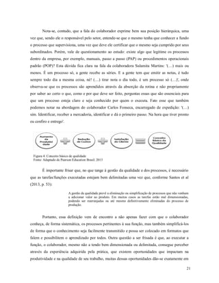 21
Nota-se, contudo, que a fala do colaborador exprime bem sua posição hierárquica, uma
vez que, sendo ele o responsável pelo setor, entende-se que o mesmo tenha que conhecer a fundo
o processo que supervisiona, uma vez que deve ele certificar que o mesmo seja cumprido por seus
subordinados. Porém, vale de questionamento ao estudo: existe algo que legitime os processos
dentro da empresa, por exemplo, manuais, passo a passo (PAP) ou procedimentos operacionais
padrão (POP)? Esta dúvida fica clara na fala da colaboradora Sulamita Martins: '(…) mais ou
menos. É um processo só, a gente recebe as séries. E a gente tem que emitir as notas, é tudo
sempre todo dia a mesma coisa, né! (…) tirar nota o dia todo, é um processo só (…)', onde
observa-se que os processos são aprendidos através da absorção da rotina e não propriamente
por saber ao certo o que, como e por que deve ser feito, perguntas essas que são essenciais para
que um processo esteja claro e seja conhecido por quem o executa. Fato esse que também
podemos notar na abordagem do colaborador Carlos Fonseca, encarregado de expedição: '(…)
sim. Identificar, receber a mercadoria, identificar e dá o primeiro passo. Na hora que tiver pronto
eu confiro e entrego'.
Figura 4: Conceito básico de qualidade
Fonte: Adaptado de Pearson Education Brasil, 2013
É importante frisar que, no que tange à gestão da qualidade e dos processos, é necessário
que as tarefas/funções executadas estejam bem delimitadas uma vez que, conforme Santos et al
(2013, p. 53):
A gestão da qualidade prevê a eliminação ou simplificação de processos que não venham
a adicionar valor ao produto. Em muitos casos as tarefas estão mal dimensionadas,
podendo ser rearranjadas ou até mesmo definitivamente eliminadas do processo de
produção.
Portanto, essa definição vem de encontro a não apenas fazer com que o colaborador
conheça, de forma sistemática, os processos pertinentes à sua função, mas também simplificá-los
de forma que o conhecimento seja facilmente transmitido e possa ser colocado em formatos que
falem e possibilitem o aprendizado por todos. Outra questão a ser frisada é que, ao executar a
função, o colaborador, mesmo não a tendo bem dimensionada ou delimitada, consegue perceber
através da experiência adquirida pela prática, que existem oportunidades que impactam na
produtividade e na qualidade de seu trabalho, muitas dessas oportunidades dão-se exatamente em
 