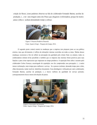 22
criação de fluxos, como podemos observar na fala do colaborador Fernando Batista, auxiliar de
produção, (…) ter uma triagem antes dos Pneus que chegarem à reformadora, porque há muitos
pneus velhos e acabam demandando tempo e esforço.
Figura 5: Processo Produtivo Pneusola
Fonte: Arquivo Grupo – Pesquisa de Campo, 2016.
O segundo ponto central remete às mudanças que a empresa tem proposto junto ao seu público
externo, mas que obviamente, é reflexo de alterações internas ocorridas em todas as áreas. Muitas dessas
mudanças ocorreram a fim de refletir na percepção da qualidade pelo cliente final, no entanto, todos os
colaboradores relatam tê-las percebido e também que os impactos das mesmas foram positivos para suas
funções e para evitar reprocessos que impactam no tempo produtivo. A exposição feita sobre o assunto pelo
colaborador Carlos Fonseca, encarregado de expedição, nos faz compreender essa percepção, (…) muito
menos reclamação, mais tempo para melhorar o serviço. Se a pessoa reclamar, demanda tempo para voltar,
olhar documento, tentar resolver, identificar documento. Essa abordagem é reforçada por outro colaborador,
Fernando Batista, auxiliar de produção, (…) houve melhora da qualidade do serviço prestado,
consequentemente houve menos devoluções de pneus.
Figura 6: Funcionário da Pneusola
Fonte: Arquivo Grupo – Pesquisa de Campo, 2016.
 