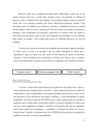 23
Observa-se então que, as mudanças percebidas pelos colaboradores, mesmo que em sua
maioria tivessem como foco o cliente final, estiveram muitas vezes pautadas na melhoria de
processos, tendo a qualidade como fator primário. Esta percepção também ocorreu por parte do
cliente final e foi conforme ressaltado pelo diretor administrativo-financeiro, Antônio Costa,
mensurada através de feedbacks que ressaltavam, sobretudo, a agilidade dos processos oriundos
dessas mudanças. Pode-se, de fato, constatar que 100% dos clientes entrevistados perceberam as
mudanças e, para compreender essa percepção, questionou-se os mesmos sobre suas opiniões a
cerca do processo de reforma, onde os itens como atendimento são percebidos com alta satisfação
pelos clientes, no entanto, o item entrega ainda precisa ser trabalhado para elevar seu nível de
satisfação.
É notório que a gestão de processos e da qualidade estão diretamente ligadas à percepção
do cliente sobre o serviço a ele prestado e que isso reflete diretamente na relação que a
organização é capaz de manter com eles. Sendo um dos objetivos da gestão de processos,
aumentar o valor do produto/serviço na percepção do cliente, outro objetivo, que é o aumento
sensível da produtividade e da eficácia, precisa andar em congruência com a satisfação do cliente.
Figura 6: Ações do Processo
Fonte: Revista do Secretariado Executivo, 2013.
O terceiro e último ponto crucial observado nas entrevistas, tem relação com o clima e a
cultura organizacional. Segundo Santos et al (2013), a cultura organizacional envolve padrões de
comportamento, valores compartilhados e pressupostos, podendo aparecer de duas formas, como
um subsistema ou uma subestrutura, uma ligada à estratégia e a outra determinando os demais
componentes. Percebeu-se dentro da PNEUSOLA, que a cultura organizacional está pautada na
qualidade, todos os colaboradores entrevistados citaram o conceito de satisfação do cliente como
uma das maiores qualidades da empresa, evidencia-se tal percepção pela fala do colaborador,
Lúcio Álvaro, supervisor de recapagem, (…) qualidade é a valorização do cliente, isso vem em
primeiro lugar. E também o investimento que ela (a PNEUSOLA) faz para lançar um produto de
qualidade no mercado, com muita responsabilidade.
 
