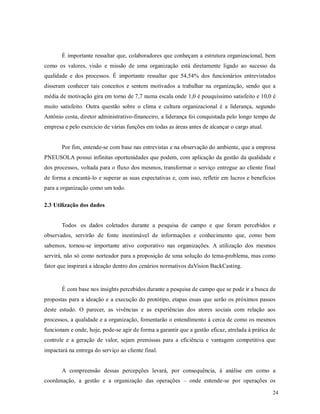 24
É importante ressaltar que, colaboradores que conheçam a estrutura organizacional, bem
como os valores, visão e missão de uma organização está diretamente ligado ao sucesso da
qualidade e dos processos. É importante ressaltar que 54,54% dos funcionários entrevistados
disseram conhecer tais conceitos e sentem motivados a trabalhar na organização, sendo que a
média de motivação gira em torno de 7,7 numa escala onde 1,0 é pouquíssimo satisfeito e 10,0 é
muito satisfeito. Outra questão sobre o clima e cultura organizacional é a liderança, segundo
Antônio costa, diretor administrativo-financeiro, a liderança foi conquistada pelo longo tempo de
empresa e pelo exercício de várias funções em todas as áreas antes de alcançar o cargo atual.
Por fim, entende-se com base nas entrevistas e na observação do ambiente, que a empresa
PNEUSOLA possui infinitas oportunidades que podem, com aplicação da gestão da qualidade e
dos processos, voltada para o fluxo dos mesmos, transformar o serviço entregue ao cliente final
de forma a encantá-lo e superar as suas expectativas e, com isso, refletir em lucros e benefícios
para a organização como um todo.
2.3 Utilização dos dados
Todos os dados coletados durante a pesquisa de campo e que foram percebidos e
observados, servirão de fonte inestimável de informações e conhecimento que, como bem
sabemos, tornou-se importante ativo corporativo nas organizações. A utilização dos mesmos
servirá, não só como norteador para a proposição de uma solução do tema-problema, mas como
fator que inspirará a ideação dentro dos cenários normativos daVision BackCasting.
É com base nos insights percebidos durante a pesquisa de campo que se pode ir a busca de
propostas para a ideação e a execução do protótipo, etapas essas que serão os próximos passos
deste estudo. O parecer, as vivências e as experiências dos atores sociais com relação aos
processos, a qualidade e a organização, fomentarão o entendimento à cerca de como os mesmos
funcionam e onde, hoje, pode-se agir de forma a garantir que a gestão eficaz, atrelada à prática de
controle e a geração de valor, sejam premissas para a eficiência e vantagem competitiva que
impactará na entrega do serviço ao cliente final.
A compreensão dessas percepções levará, por consequência, à análise em como a
coordenação, a gestão e a organização das operações – onde entende-se por operações os
 