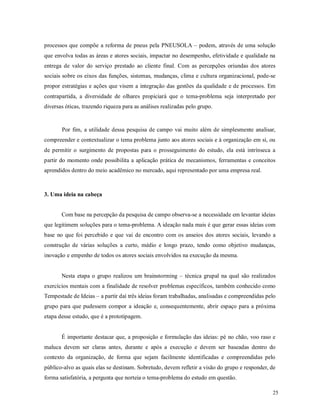 25
processos que compõe a reforma de pneus pela PNEUSOLA – podem, através de uma solução
que envolva todas as áreas e atores sociais, impactar no desempenho, efetividade e qualidade na
entrega de valor do serviço prestado ao cliente final. Com as percepções oriundas dos atores
sociais sobre os eixos das funções, sistemas, mudanças, clima e cultura organizacional, pode-se
propor estratégias e ações que visem a integração das gestões da qualidade e de processos. Em
contrapartida, a diversidade de olhares propiciará que o tema-problema seja interpretado por
diversas óticas, trazendo riqueza para as análises realizadas pelo grupo.
Por fim, a utilidade dessa pesquisa de campo vai muito além de simplesmente analisar,
compreender e contextualizar o tema problema junto aos atores sociais e à organização em si, ou
de permitir o surgimento de propostas para o prosseguimento do estudo, ela está intrínseca a
partir do momento onde possibilita a aplicação prática de mecanismos, ferramentas e conceitos
aprendidos dentro do meio acadêmico no mercado, aqui representado por uma empresa real.
3. Uma ideia na cabeça
Com base na percepção da pesquisa de campo observa-se a necessidade em levantar ideias
que legitimem soluções para o tema-problema. A ideação nada mais é que gerar essas ideias com
base no que foi percebido e que vai de encontro com os anseios dos atores sociais, levando a
construção de várias soluções a curto, médio e longo prazo, tendo como objetivo mudanças,
inovação e empenho de todos os atores sociais envolvidos na execução da mesma.
Nesta etapa o grupo realizou um brainstorming – técnica grupal na qual são realizados
exercícios mentais com a finalidade de resolver problemas específicos, também conhecido como
Tempestade de Ideias – a partir daí três ideias foram trabalhadas, analisadas e compreendidas pelo
grupo para que pudessem compor a ideação e, consequentemente, abrir espaço para a próxima
etapa desse estudo, que é a prototipagem.
É importante destacar que, a proposição e formulação das ideias: pé no chão, voo raso e
maluca devem ser claras antes, durante e após a execução e devem ser baseadas dentro do
contexto da organização, de forma que sejam facilmente identificadas e compreendidas pelo
público-alvo as quais elas se destinam. Sobretudo, devem refletir a visão do grupo e responder, de
forma satisfatória, a pergunta que norteia o tema-problema do estudo em questão.
 