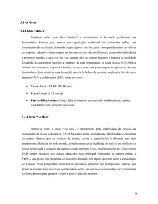 26
3.1 As ideias
3.1.1 Ideia ‘Maluca’
Propõe-se então como ideia ‘maluca’, o investimento na formação profissional dos
funcionários. Sabe-se que, investir em capacitação intelectual do colaborador reflete no
desempenho da sua função dentro da organização e contribui para o compartilhamento de valores
na empresa. Adquirir conhecimento no decorrer de sua vida profissional, desenvolve habilidades
e promove atitudes, o que, por sua vez, agrega valor ao capital humano e impacta na qualidade
percebida nos ambientes internos e externos de uma organização. A ideia seria a PNEUSOLA
investir em capacitação superior e técnica, arcando com uma porcentagem na graduação de seus
funcionários. Esse subsídio seria fornecido através de bolsas de estudos, mediante a divisão entre
empresa (80%) e colaborador (20%) sobre os custos.
 Custo: Alto (+ R$ 100.000,00/ano)
 Prazo: Longo (+ 12 meses)
 Fatores dificultadores: Custo; falta de interesse por parte dos colaboradores; métrica
para definir como conceder as bolsas;
3.1.2 Ideia ‘Voo Raso’
Propõe-se como a ideia ‘voo raso’, o treinamento para qualificação de pessoal na
modalidade de ensino a distância (EAD), buscando assim, comodidade, flexibilidade e economia
de tempo. Sabe-se que as técnicas de estudo, cursos e capacitações à distância tem sido
amplamente difundida em todo mundo, principalmente pela facilidade de levá-la aos públicos e a
pouca necessidade e alocação de recursos como ambiente físico, multiplicadores etc. Estes cursos
EAD seriam baseados nos cursos oferecidos pelo principal fornecedor de matéria-prima, a
VIPAL, que possui um programa de descontos baseados em alguns quesitos como a capacitação
de pessoal. Nesta perspectiva considera-se necessário capacitar um multiplicador central, que
ficaria responsável por inserir os colaboradores dentro do sistema e acompanhar esse treinamento
de forma pontual para garantir o êxito e assertividade do mesmo.
 