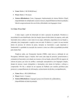 27
 Custo: Médio (+ R$ 30.000,00/ano)
 Prazo: Médio (+ 06 meses)
 Fatores dificultadores: Custo, Linguagem; Implementação do sistema Multisis (Vipal)
disponibilidade do multiplicador; recursos técnicos; disponibilidade da linha de produção;
falta de comprometimento dos envolvidos; dificuldades com linguagem virtual.
3.1.3 Ideia ‘Pé no Chão’
A ideia surgiu a partir da observação de todo o processo de produção. Percebe-se a
necessidade de uma identificação clara das funções desenvolvidas dentro da empresa, onde cada
funcionário deve conhecer e estar ciente de seu cargo, atribuições, importância da sua função e,
sobretudo, deve compreender o negócio como um todo. O objetivo é, a partir de uma imersão
dentro do processo de reforma de pneus, introjetar no funcionário o quão importante e
fundamental é a qualidade na execução dos mesmos e como isso reflete na qualidade percebida
pelo cliente final.
Propõe-se então, um Treinamento Imersão (TIME), onde tem-se a definição de um
fluxograma, definindo cargos e funções, bem como cada etapa do processo, posteriormente a
orientação do funcionário com relação aos mesmos e da sua função, além do DNA do negócio de
reforma de pneus, por meio de cartilha e sinalização autoexplicativa com linguagem simples,
dotada de recursos visuais (infográficos e ilustrações), com intuito de facilitar e reforçar a
compreensão. Por fim, a adoção de um esquema de feedback com reuniões periódicas para
promover o compartilhamento de informações, esclarecimento de dúvidas e acompanhamento.
 Custo: Baixo (- R$ 10.000,00/ano)
 Prazo: Curto (+ 2 meses)
 Fatores Dificultadores: Linguagem; pouco envolvimento dos colaboradores;
disponibilidade da linha de produção.
 