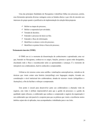 29
Uma das principais finalidades do fluxograma é identificar falhas nos processos, porém,
essa ferramenta apresenta diversas vantagens como as listadas abaixo e que vêm de encontro aos
interesses do grupo quanto a justificativa da implementação da solução/ideia proposta:
 Definir as etapas do processo;
 Definir o responsável por atividade;
 Tomada de decisões;
 Entender o processo do início ao fim;
 Entender o fluxo de informação;
 Identificar os atrasos e erros do processo;
 Identificar os pontos fortes e fracos do processo;
Treinamento imersão (TIME)
O TIME em si é o momento de disseminação do conhecimento e aprendizado, uma vez
que, baseado no fluxograma, conhece-se os cargos, funções, pessoas a quem estão designados,
elucidando todo o fluxo e reconhecendo neles as oportunidades e ameaças. É o momento de
introjetá-lo nos colaboradores, fazê-lo conhecido e compreendido.
Utilizar-se de recursos como uma cartilha e sinalizações autoexplicativas, valendo-se de
técnicas que visem contar uma história (storytelling) com linguagem simples, levando em
consideração o nível intelectual dos colaboradores, dotada de recursos visuais (infográficos e
ilustrações), a fim de facilitar e reforçar a compreensão.
Este ponto é crucial para desenvolver junto aos colaboradores a chamada visão do
negócio, esta visão é atributo imprescindível para que a gestão de processos e a gestão da
qualidade sejam eficazes, o colaborador que conhece e compreende o negócio da organização é
um colaborador que está passível a cooperar para que as práticas que visem a excelências nestes
âmbitos sejam não só aplicadas, mas acompanhadas e trabalhadas para o seu êxito.
 