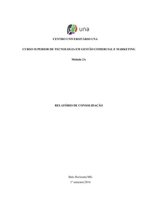 CENTRO UNIVERSITÁRIO UNA
CURSO SUPERIOR DE TECNOLOGIA EM GESTÃO COMERCIAL E MARKETING
Módulo 2A
RELATÓRIO DE CONSOLIDAÇÃO
Belo Horizonte/MG
1º semestre/2016
 