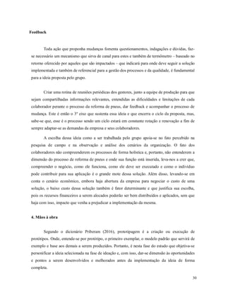 30
Feedback
Toda ação que proponha mudanças fomenta questionamentos, indagações e dúvidas, faz-
se necessário um mecanismo que sirva de canal para estes e também de termômetro – baseado no
retorno oferecido por aqueles que são impactados – que indicará para onde deve seguir a solução
implementada e também de referencial para a gestão dos processos e da qualidade, é fundamental
para a ideia proposta pelo grupo.
Criar uma rotina de reuniões periódicas dos gestores, junto a equipe de produção para que
sejam compartilhadas informações relevantes, entendidas as dificuldades e limitações de cada
colaborador perante o processo da reforma de pneus, dar feedback e acompanhar o processo de
mudança. Este é então o 3º eixo que sustenta essa ideia e que encerra o ciclo da proposta, mas,
sabe-se que, esse é o processo sendo um ciclo estará em constante rotação e renovação a fim de
sempre adaptar-se as demandas da empresa e seus colaboradores.
A escolha dessa ideia como a ser trabalhada pelo grupo apoia-se no fato percebido na
pesquisa de campo e na observação e análise dos cenários da organização. O fato dos
colaboradores não compreenderem os processos de forma holística e, portanto, não entenderem a
dimensão do processo de reforma de pneus e onde sua função está inserida, leva-nos a crer que,
compreender o negócio, como ele funciona, como ele deve ser executado e como o indivíduo
pode contribuir para sua aplicação é o grande mote dessa solução. Além disso, levando-se em
conta o cenário econômico, embora haja abertura da empresa para negociar o custo de uma
solução, o baixo custo dessa solução também é fator determinante e que justifica sua escolha,
pois os recursos financeiros a serem alocados poderão ser bem distribuídos e aplicados, sem que
haja com isso, impacto que venha a prejudicar a implementação da mesma.
4. Mãos à obra
Segundo o dicionário Priberam (2016), prototipagem é a criação ou execução de
protótipos. Onde, entende-se por protótipo, o primeiro exemplar, o modelo padrão que servirá de
exemplo e base aos demais a serem produzidos. Portanto, é nesta fase do estudo que objetiva-se
personificar a ideia selecionada na fase de ideação e, com isso, dar-se dimensão às oportunidades
e pontos a serem desenvolvidos e melhorados antes da implementação da ideia de forma
completa.
 