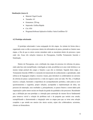 32
Sinalização (Anexo 4)
 Material: Papel Couché
 Tamanho: A3
 Gramatura: 220 mg
 Impressão: Gráfica Rápida
 Cor: 4X4
 Programa/Software/Aplicativo Gráfico: Suíte CorelDraw X3
4.2 Protótipo selecionado
O protótipo selecionado é uma conjugação de três etapas. Ao retratar de forma clara e
organizada como se dão os processos dentro da reformadora de pneus, pretende-se ilustrar essas
etapas, a fim de que os atores sociais entendam onde se encontram dentro do processo e para
onde vão. Essas três soluções tratam-se do Fluxograma, Cartilha Treinamento Imersão e
Sinalização.
Dentro de Fluxograma, com a definição das etapas do processo de reformas de pneus,
onde cada fase está exemplificada e interligada ao todo, possibilitar-se-á uma visão holística e ao
mesmo tempo pontual dos cargos e funções a que eles se destinam. Seguida desta etapa, o
Treinamento Imersão (TIME) é o momento de transmissão do conhecimento e aprendizado, onde
utiliza-se de linguagens simples e recursos visuais, para introduzir os colaboradores no universo
da reforma de pneus e proporcioná-los a visão do negócio como um todo. Por fim, o Feedback
encerra a solução, ilustrando a importância do acompanhamento periódico, onde pode-se ouvir
questionamentos e sugestões, propor soluções, acompanhar a implementação da ideia, seu
processo de maturação, seus resultados e, principalmente, os passos futuros a serem dados pela
organização e pelos atores sociais em função da gestão da qualidade e dos processos. Ressaltando
que, a definição por esse protótipo e a intenção para construção do mesmo faz-se fundamental
para tornar-se visível a solução do problema real e da pergunta que norteia esse estudo,
exemplificando e demonstrando a integração entre as etapas para que se torne uma solução
completa e que atenda aos anseios dos atores sociais, sejam eles colaboradores, acionistas,
clientes ou fornecedores.
 