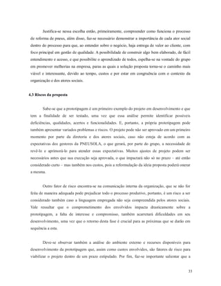 33
Justifica-se nessa escolha então, primeiramente, compreender como funciona o processo
de reforma de pneus, além disso, faz-se necessário demonstrar a importância de cada ator social
dentro do processo para que, ao entender sobre o negócio, haja entrega de valor ao cliente, com
foco principal em gestão de qualidade. A possibilidade de construir algo bem elaborado, de fácil
entendimento e acesso, e que possibilite o aprendizado de todos, espelha-se na vontade do grupo
em promover melhorias na empresa, paras as quais a solução proposta torna-se o caminho mais
viável e interessante, devido ao tempo, custos e por estar em congruência com o contexto da
organização e dos atores sociais.
4.3 Riscos da proposta
Sabe-se que a prototipagem é um primeiro exemplo do projeto em desenvolvimento e que
tem a finalidade de ser testado, uma vez que essa análise permite identificar possíveis
deficiências, qualidades, acertos e funcionalidades. E, portanto, a própria prototipagem pode
também apresentar variados problemas e riscos. O projeto pode não ser aprovado em um primeiro
momento por parte da diretoria e dos atores sociais, caso não esteja de acordo com as
expectativas dos gestores da PNEUSOLA, o que gerará, por parte do grupo, a necessidade de
revê-lo e aprimorá-lo para atender essas expectativas. Muitos ajustes de projeto podem ser
necessários antes que sua execução seja aprovada, o que impactará não só no prazo – até então
considerado curto – mas também nos custos, pois a reformulação da ideia proposta poderá onerar
a mesma.
Outro fator de risco encontra-se na comunicação interna da organização, que se não for
feita de maneira adequada pode prejudicar todo o processo produtivo, portanto, é um risco a ser
considerado também caso a linguagem empregada não seja compreendida pelos atores sociais.
Vale ressaltar que o comprometimento dos envolvidos impacta drasticamente sobre a
prototipagem, a falta de interesse e compromisso, também acarretará dificuldades em seu
desenvolvimento, uma vez que o retorno desta fase é crucial para as próximas que se darão em
sequência a esta.
Deve-se observar também a análise do ambiente externo e recursos disponíveis para
desenvolvimento da prototipagem que, assim como custos envolvidos, são fatores de risco para
viabilizar o projeto dentro de um prazo estipulado. Por fim, faz-se importante salientar que a
 