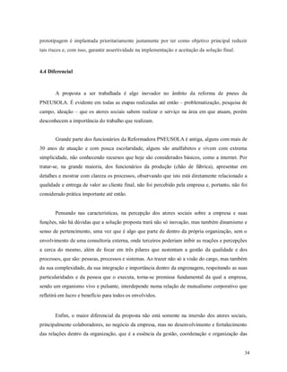 34
prototipagem é implantada prioritariamente justamente por ter como objetivo principal reduzir
tais riscos e, com isso, garantir assertividade na implementação e aceitação da solução final.
4.4 Diferencial
A proposta a ser trabalhada é algo inovador no âmbito da reforma de pneus da
PNEUSOLA. É evidente em todas as etapas realizadas até então – problematização, pesquisa de
campo, ideação – que os atores sociais sabem realizar o serviço na área em que atuam, porém
desconhecem a importância do trabalho que realizam.
Grande parte dos funcionários da Reformadora PNEUSOLA é antiga, alguns com mais de
30 anos de atuação e com pouca escolaridade, alguns são analfabetos e vivem com extrema
simplicidade, não conhecendo recursos que hoje são considerados básicos, como a internet. Por
tratar-se, na grande maioria, dos funcionários da produção (chão de fábrica), apresentar em
detalhes e mostrar com clareza os processos, observando que isto está diretamente relacionado a
qualidade e entrega de valor ao cliente final, não foi percebido pela empresa e, portanto, não foi
considerado prática importante até então.
Pensando nas características, na percepção dos atores sociais sobre a empresa e suas
funções, não há dúvidas que a solução proposta trará não só inovação, mas também dinamismo e
senso de pertencimento, uma vez que é algo que parte de dentro da própria organização, sem o
envolvimento de uma consultoria externa, onde terceiros poderiam inibir as reações e percepções
a cerca do mesmo, além de focar em três pilares que sustentam a gestão da qualidade e dos
processos, que são: pessoas, processos e sistemas. Ao trazer não só a visão do cargo, mas também
da sua complexidade, da sua integração e importância dentro da engrenagem, respeitando as suas
particularidades e da pessoa que o executa, torna-se premissa fundamental da qual a empresa,
sendo um organismo vivo e pulsante, interdepende numa relação de mutualismo corporativo que
refletirá em lucro e benefício para todos os envolvidos.
Enfim, o maior diferencial da proposta não está somente na imersão dos atores sociais,
principalmente colaboradores, no negócio da empresa, mas no desenvolvimento e fortalecimento
das relações dentro da organização, que é a essência da gestão, coordenação e organização das
 