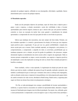 35
operações de qualquer negócio, refletindo no seu desempenho, efetividade e qualidade, fatores
determinantes para o sucesso de qualquer empresa.
4.5 Resultados esperados
Sendo um dos principais objetivos do protótipo, expor de forma clara e objetiva para o
grupo e para a empresa, a solução encontrada e assim dar visibilidade à ideia e levantar
oportunidades para torná-la tangível, destaca-se que é através dele que será possível também,
controlar os riscos na execução da tarefa, bem como garantir o entendimento da solução
apresentada e a compreensão de como ela é por parte de todos os envolvidos no processo.
Sabe-se que mudanças são necessárias, mas nem sempre são bem-vindas. Portanto, um
dos resultados esperados é o controle e gerenciamento da solução, de forma que seus impactos
sejam positivos para a organização. O que, por sua vez, gerará confiabilidade e empatia dos
atores sociais para com a mesma. Outro resultado esperado, em integração a este primeiro, é o
comprometimento, a compreensão e empenho de todos os envolvidos, possibilitando que as
mudanças propostas com a solução, em prol da gestão da qualidade e dos processos, estejam
diretamente ligadas ao entendimento dos atores sociais sobre o negócio da organização. Onde os
mesmos possam compreender as etapas a serem executadas, seus aspectos e impactos positivos
da implantação e como elas implicarão na entrega de valor ao cliente final, tornando perceptível e
benéfica a mudança.
Outro resultado, e talvez o mais esperado, é a legitimação da solução por parte do corpo
diretor, que trará ao estudo a validação não apenas do que foi apurado, analisado e proposto, mas
também a confirmação de que os rumos que o norteiam, bem como os esforços nele empregados,
estão na direção correta rumo a resposta do tema-problema e da visão proposta pelo grupo dentro
do cenário normativo da visão reversa, abordada no BackCasting. Dando assim, a segurança para
seguir em frente nas demais fases dentro do planejamento estratégico.
Por fim, se toda prototipagem traz consigo a possibilidade de levantar oportunidades e
melhorias, os ajustes fazem-se necessários no sentido de representatividade, alterando a imagem
na peça de Sinalização para imagens reais da linha de produção. Esse ajuste visa, sobretudo, gerar
o senso pertencimento e compreensão a cerca do negócio o que é a força motriz desse protótipo e
 