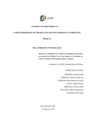 CENTRO UNIVERSITÁRIO UNA
CURSO SUPERIOR DE TECNOLOGIA EM GESTÃO COMERCIAL E MARKETING
Módulo 2A
RELATÓRIO DE CONSOLIDAÇÃO
Relatório de consolidação do Trabalho Interdisciplinar apresentado
aos professores do Módulo 2A do Curso Superior de Tecnologia em
Gestão Comercial e Marketing para análise e avaliação.
Orientador (a): LIMA, Danielle Pedretti Morais
NOMES DOS ALUNOS:
AMORIM, Samanta Penha
BARBOSA, Juliana de Oliveira
CARDOSO, Kátia Daiane de Araújo
COSTA, Felipe Tavares
MIRANDA, Cinara Lisboa
OLIVEIRA, Débora Damasceno
OLIVIERI, Eloá Vilaça
Belo Horizonte/ MG
1º Semestre/ 2016
 