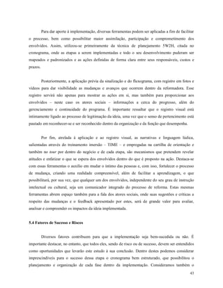 43
Para dar aporte à implementação, diversas ferramentas podem ser aplicadas a fim de facilitar
o processo, bem como possibilitar maior assimilação, participação e comprometimento dos
envolvidos. Assim, utilizou-se primeiramente da técnica de planejamento 5W2H, citada no
cronograma, onde as etapas a serem implementadas e todo o seu desenvolvimento puderam ser
mapeados e padronizados e as ações definidas de forma clara entre seus responsáveis, custos e
prazos.
Posteriormente, a aplicação prévia da sinalização e do fluxograma, com registro em fotos e
vídeos para dar visibilidade as mudanças e avanços que ocorrem dentro da reformadora. Esse
registro servirá não apenas para mostrar as ações em si, mas também para proporcionar aos
envolvidos – neste caso os atores sociais – informações a cerca do progresso, além do
gerenciamento e continuidade do programa. É importante ressaltar que o registro visual está
intimamente ligado ao processo de legitimação da ideia, uma vez que o senso de pertencimento está
pautado em reconhecer-se e ser reconhecido dentro da organização e da função que desempenha.
Por fim, atrelada à aplicação e ao registro visual, as narrativas e linguagem lúdica,
salientadas através do treinamento imersão – TIME – e empregadas na cartilha de orientação e
também no tour por dentro do negócio e de cada etapa, são mecanismos que pretendem revelar
atitudes e enfatizar o que se espera dos envolvidos dentro do que é proposto na ação. Destaca-se
com essas ferramentas o auxílio em mudar o íntimo das pessoas e, com isso, fortalecer o processo
de mudança, criando uma realidade compreensível, além de facilitar a aprendizagem, o que
possibilitará, por sua vez, que qualquer um dos envolvidos, independente do seu grau de instrução
intelectual ou cultural, seja um comunicador integrado do processo de reforma. Estas mesmas
ferramentas abrem espaço também para a fala dos atores sociais, onde suas sugestões e críticas a
respeito das mudanças e o feedback apresentado por estes, será de grande valor para avaliar,
analisar e compreender os impactos da ideia implementada.
5.4 Fatores de Sucesso e Riscos
Diversos fatores contribuem para que a implementação seja bem-sucedida ou não. É
importante destacar, no entanto, que todos eles, sendo de risco ou de sucesso, devem ser entendidos
como oportunidades que levarão este estudo à sua conclusão. Dentro destes podemos considerar
imprescindíveis para o sucesso dessa etapa o cronograma bem estruturado, que possibilitou o
planejamento e organização de cada fase dentro da implementação. Consideramos também o
 