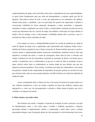 44
comprometimento do grupo e dos envolvidos, bem como o entendimento de suas responsabilidades,
os quais foram fundamentais para que cada um desempenhasse a contento aquilo que lhe foi
proposto. Não pode-se deixar de citar o custo, que apresentou-se nos orçamentos das gráficas,
aliando menor preço e qualidade e que teve aprovação dos gestores da organização e também a
comunicação trabalhada de forma adequada, abrangendo a todos, permitindo a integração,
reduzindo os ruídos e ampliando seus canais. Enfim, a receptividade e aceitação por parte dos atores
sociais que determinou não só o sucesso da etapa, mas também a motivação em seguir adiante no
estudo a fim de entregar a eles a visão pensada e trabalhada durante todo o processo e que é o
norteador de todas as ações realizadas até então.
Com relação aos riscos, a indisponibilidade pontual em virtude de problemas de saúde do
canal de ligação do grupo com a organização, aqui representado pelo integrante Felipe Costa e
também de horários compatíveis com o diretor comercial, Sr. Renato Antônio, para que os aceites e
retornos quanto a implementação pudesse transcorrer normalmente, poderiam tornar-se fator que
impediria a evolução das ações e o atraso do cronograma. Outro fator de risco é colocado com
relação à distância da sede da reformadora, localizada no município de Betim e do horário para a
reunião e treinamento com os colaboradores, já que por se tratar de linha de produção, torna-se
quase inviável retirar todos os colaboradores ao mesmo tempo de suas funções sem que isso
impacte no processo produtivo. Para concluir, a resistência por parte dos colaboradores e até mesmo
dos gestores, oriunda da não compreensão da importância do projeto, poderia ser um fator de risco
que colocaria toda a ação em uma situação delicada e de difícil tratativa em virtude do adiantado do
estudo até então.
Assim, considerando todos os fatores de risco e de sucesso foi possível ao grupo atentar-se a
eles, sabendo considerá-los a favor do estudo e também em busca das melhores soluções para
apaziguá-los e, como isso, dar prosseguimento a próxima e última etapa do projeto, que será a
avaliação e os impactos do mesmo.
6. Onde estamos e pra onde vamos
Para finalizar este estudo, é chegado o momento de avaliação de todo o processo e da ação
de implementação, assim, o foco desta etapa é recolher o feedback, percepções e impactos
provocados durante a implementação, analisar e compreender a partir deles, como a solução
apresentada entregou o que foi proposto dentro da visão apontada no vision backcasting, bem como,
 