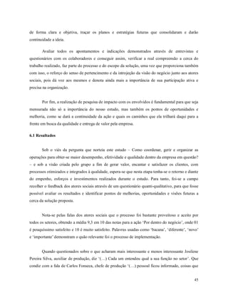 45
de forma clara e objetiva, traçar os planos e estratégias futuras que consolidaram e darão
continuidade a ideia.
Avaliar todos os apontamentos e indicações demonstrados através de entrevistas e
questionários com os colaboradores e conseguir assim, verificar a real compreensão a cerca do
trabalho realizado, faz parte do processo e do escopo da solução, uma vez que proporciona também
com isso, o reforço do senso de pertencimento e da introjeção da visão do negócio junto aos atores
sociais, pois dá voz aos mesmos e denota ainda mais a importância de sua participação ativa e
precisa na organização.
Por fim, a realização de pesquisa de impacto com os envolvidos é fundamental para que seja
mensurada não só a importância do nosso estudo, mas também os pontos de oportunidades e
melhoria, como se dará a continuidade da ação e quais os caminhos que ela trilhará daqui para a
frente em busca da qualidade e entrega de valor pela empresa.
6.1 Resultados
Sob o viés da pergunta que norteia este estudo – Como coordenar, gerir e organizar as
operações para obter-se maior desempenho, efetividade e qualidade dentro da empresa em questão?
– e sob a visão criada pelo grupo a fim de gerar valor, encantar e satisfazer os clientes, com
processos otimizados e integrados à qualidade, espera-se que nesta etapa tenha-se o retorno e diante
do empenho, esforços e investimentos realizados durante o estudo. Para tanto, foi-se a campo
recolher o feedback dos atores sociais através de um questionário quanti-qualitativo, para que fosse
possível avaliar os resultados e identificar pontos de melhorias, oportunidades e visões futuras a
cerca da solução proposta.
Nota-se pelas falas dos atores sociais que o processo foi bastante proveitoso e aceito por
todos os setores, obtendo a média 9,3 em 10 das notas para a ação ‘Por dentro do negócio’, onde 01
é pouquíssimo satisfeito e 10 é muito satisfeito. Palavras usadas como ‘bacana’, ‘diferente’, ‘novo’
e ‘importante’ demonstram o quão relevante foi o processo de implementação.
Quando questionados sobre o que acharam mais interessante e menos interessante Josilene
Pereira Silva, auxiliar de produção, diz ‘(…) Cada um entendeu qual a sua função no setor’. Que
condiz com a fala de Carlos Fonseca, chefe de produção ‘(…) pessoal ficou informado, coisas que
 