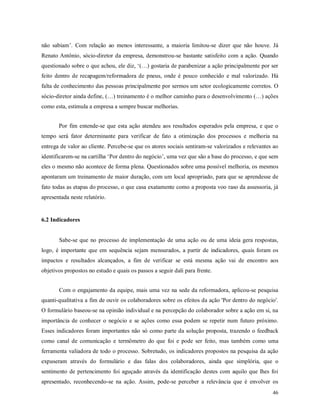 46
não sabiam’. Com relação ao menos interessante, a maioria limitou-se dizer que não houve. Já
Renato Antônio, sócio-diretor da empresa, demonstrou-se bastante satisfeito com a ação. Quando
questionado sobre o que achou, ele diz, ‘(…) gostaria de parabenizar a ação principalmente por ser
feito dentro de recapagem/reformadora de pneus, onde é pouco conhecido e mal valorizado. Há
falta de conhecimento das pessoas principalmente por sermos um setor ecologicamente corretos. O
sócio-diretor ainda define, (…) treinamento é o melhor caminho para o desenvolvimento (…) ações
como esta, estimula a empresa a sempre buscar melhorias.
Por fim entende-se que esta ação atendeu aos resultados esperados pela empresa, e que o
tempo será fator determinante para verificar de fato a otimização dos processos e melhoria na
entrega de valor ao cliente. Percebe-se que os atores sociais sentiram-se valorizados e relevantes ao
identificarem-se na cartilha ‘Por dentro do negócio’, uma vez que são a base do processo, e que sem
eles o mesmo não acontece de forma plena. Questionados sobre uma possível melhoria, os mesmos
apontaram um treinamento de maior duração, com um local apropriado, para que se aprendesse de
fato todas as etapas do processo, o que casa exatamente como a proposta voo raso da assessoria, já
apresentada neste relatório.
6.2 Indicadores
Sabe-se que no processo de implementação de uma ação ou de uma ideia gera respostas,
logo, é importante que em sequência sejam mensurados, a partir de indicadores, quais foram os
impactos e resultados alcançados, a fim de verificar se está mesma ação vai de encontro aos
objetivos propostos no estudo e quais os passos a seguir dali para frente.
Com o engajamento da equipe, mais uma vez na sede da reformadora, aplicou-se pesquisa
quanti-qualitativa a fim de ouvir os colaboradores sobre os efeitos da ação 'Por dentro do negócio'.
O formulário baseou-se na opinião individual e na percepção do colaborador sobre a ação em si, na
importância de conhecer o negócio e se ações como essa podem se repetir num futuro próximo.
Esses indicadores foram importantes não só como parte da solução proposta, trazendo o feedback
como canal de comunicação e termômetro do que foi e pode ser feito, mas também como uma
ferramenta valiadora de todo o processo. Sobretudo, os indicadores propostos na pesquisa da ação
expuseram através do formulário e das falas dos colaboradores, ainda que simplória, que o
sentimento de pertencimento foi aguçado através da identificação destes com aquilo que lhes foi
apresentado, reconhecendo-se na ação. Assim, pode-se perceber a relevância que é envolver os
 