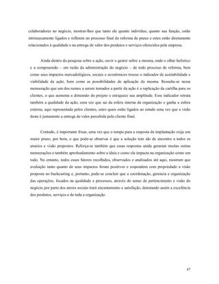 47
colaboradores no negócio, mostrar-lhes que tanto ele quanto indivíduo, quanto sua função, estão
intrinsecamente ligados e refletem no processo final da reforma de pneus e estes estão diretamente
relacionados à qualidade e na entrega de valor dos produtos e serviços oferecidos pela empresa.
Ainda dentro da pesquisa sobre a ação, ouvir o gestor sobre a mesma, onde o olhar holístico
e a compreensão – em razão da administração do negócio – de todo processo de reforma, bem
como seus impactos mercadológicos, sociais e econômicos trouxe o indicador de aceitabilidade e
viabilidade da ação, bem como as possibilidades de aplicação da mesma. Ressalta-se nessa
mensuração que um dos rumos a serem tomados a partir da ação é a replicação da cartilha para os
clientes, o que aumenta a dimensão do projeto e enriquece sua amplitude. Esse indicador retrata
também a qualidade da ação, uma vez que sai da esfera interna da organização e ganha a esfera
externa, aqui representada pelos clientes, estes quais estão ligados ao estudo uma vez que a visão
deste é justamente a entrega de valor percebida pelo cliente final.
Contudo, é importante frisar, uma vez que o tempo para a resposta da implantação exija um
maior prazo, por hora, o que pode-se observar é que a solução tem ido de encontro a todos os
anseios e visão propostos. Reforça-se também que essas respostas ainda geraram muitas outras
mensurações e também aprofundamento sobre a ideia e como ela impacta na organização como um
todo. No entanto, todos esses fatores recolhidos, observados e analisados até aqui, mostram que
avaliação tanto quanto de seus impactos foram positivos e respondem com propriedade a visão
proposta no backcasting e, portanto, pode-se concluir que a coordenação, gerencia e organização
das operações, focados na qualidade e processos, através do senso de pertencimento e visão do
negócio por parte dos atores sociais trará encantamento e satisfação, denotando assim a excelência
dos produtos, serviços e de toda a organização.
 