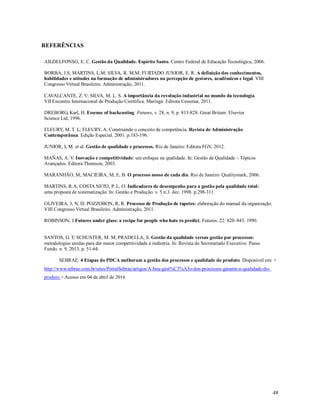 48
REFERÊNCIAS
AILDELFONSO, E. C. Gestão da Qualidade. Espírito Santo. Centro Federal de Educação Tecnológica, 2006.
BORBA, J.S; MARTINS, L.M; SILVA, R. M.M; FURTADO JUNIOR, E. R. A definição dos conhecimentos,
habilidades e atitudes na formação de administradores na percepção de gestores, acadêmicos e legal. VIII
Congresso Virtual Brasileiro. Administração, 2011.
CAVALCANTE, Z. V; SILVA, M. L. S. A importância da revolução industrial no mundo da tecnologia.
VII Encontro Internacional de Produção Científica. Maringá: Editora Cesumar, 2011.
DREBORG, Karl, H. Essense of backcasting. Futures, v. 28, n. 9, p. 813-828. Great Britain: Elsevier
Science Ltd, 1996.
FLEURY, M. T. L; FLEURY, A. Construindo o conceito de competência. Revista de Administração
Contemporânea. Edição Especial. 2001. p.183-196.
JUNIOR, I, M. et al. Gestão de qualidade e processos. Rio de Janeiro: Editora FGV, 2012.
MAÑAS, A. V. Inovação e competitividade: um enfoque na qualidade. In: Gestão da Qualidade – Tópicos
Avançados. Editora Thomson, 2003.
MARANHÃO, M; MACIEIRA, M, E, B. O processo nosso de cada dia. Rio de Janeiro: Qualitymark, 2006.
MARTINS, R.A; COSTA NETO, P. L. O. Indicadores de desempenho para a gestão pela qualidade total:
uma proposta de sistematização. In: Gestão e Produção. v. 5 n.3. dez. 1998. p.298-311.
OLIVEIRA, J, N, D; POZZOBON, R, R. Processo de Produção de tapetes: elaboração do manual da organização.
VIII Congresso Virtual Brasileiro. Administração, 2011.
ROBINSON, J.Futures under glass: a recipe for people who hate to predict, Futures. 22: 820–843. 1990.
SANTOS, G. T; SCHUSTER, M. M; PRADELLA, S. Gestão da qualidade versus gestão por processos:
metodologias unidas para dar maior competitividade à indústria. In: Revista do Secretariado Executivo. Passo
Fundo. n. 9, 2013. p. 51-64.
SEBRAE. 4 Etapas do PDCA melhoram a gestão dos processos e qualidade do produto. Disponível em: <
http://www.sebrae.com.br/sites/PortalSebrae/artigos/A-boa-gest%C3%A3o-dos-processos-garante-a-qualidade-do-
produto > Acesso em 04 de abril de 2016
 