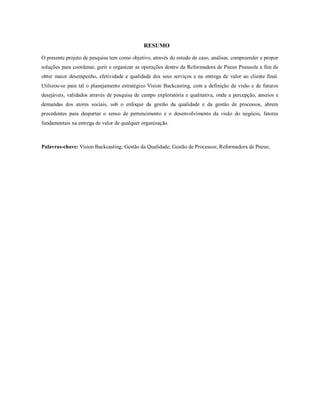 RESUMO
O presente projeto de pesquisa tem como objetivo, através do estudo de caso, analisar, compreender e propor
soluções para coordenar, gerir e organizar as operações dentro da Reformadora de Pneus Pneusola a fim de
obter maior desempenho, efetividade e qualidade dos seus serviços e na entrega de valor ao cliente final.
Utilizou-se para tal o planejamento estratégico Vision Backcasting, com a definição da visão e de futuros
desejáveis, validados através de pesquisa de campo exploratória e qualitativa, onde a percepção, anseios e
demandas dos atores sociais, sob o enfoque da gestão da qualidade e da gestão de processos, abrem
precedentes para despertar o senso de pertencimento e o desenvolvimento da visão do negócio, fatores
fundamentais na entrega de valor de qualquer organização.
Palavras-chave: Vision Backcasting; Gestão da Qualidade; Gestão de Processos; Reformadora de Pneus;
 