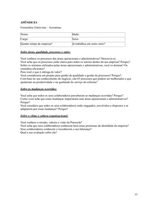 53
APÊNDICES
Formulário Entrevista – Acionistas
Nome: Idade:
Cargo: Setor:
Quanto tempo de empresa? Já trabalhou em outro setor?
Sobre áreas, qualidade, processos e valor:
Você conhece os processos das áreas operacionais e administrativas? Descreva-os.
Você acha que os processos estão claros para todos os setores dentro da sua empresa? Porque?
Sobre os sistemas utilizados pelas áreas operacionais e administrativas, você os domina? Os
considera eficientes?
Para você o que é entrega de valor?
Você consideraria um projeto para gestão de qualidade e gestão de processos? Porque?
Com base no seu conhecimento do negócio, cite 03 processos que podem ser melhorados e que
ajudariam na produtividade e na qualidade do serviço de reforma?
Sobre as mudanças ocorridas:
Você acha que todos os seus colaboradores perceberam as mudanças ocorridas? Porque?
Como você acha que essas mudanças impactaram suas áreas operacionais e administrativas?
Porque?
Você considera que todos os seus colaboradores estão engajados, envolvidos e dispostos a se
adaptarem por essas mudanças? Porque?
Sobre o clima e cultura organizacional:
Você conhece a missão, valores e visão da Pneusola?
Você acha que seus colaboradores conhecem bem essas premissas da identidade da empresa?
Seus colaboradores conhecem e reconhecem a sua liderança?
Qual a sua avaliação sobre ela?
 
